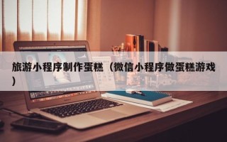 嘉兴旅游小程序制作蛋糕（微信小程序做蛋糕游戏）